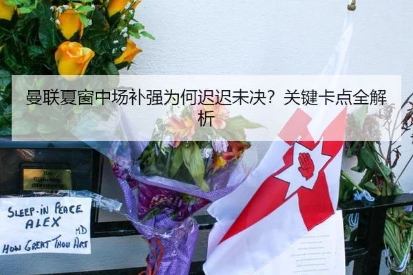 曼联夏窗中场补强为何迟迟未决？关键卡点全解析
